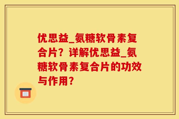 优思益_氨糖软骨素复合片？详解优思益_氨糖软骨素复合片的功效与作用？