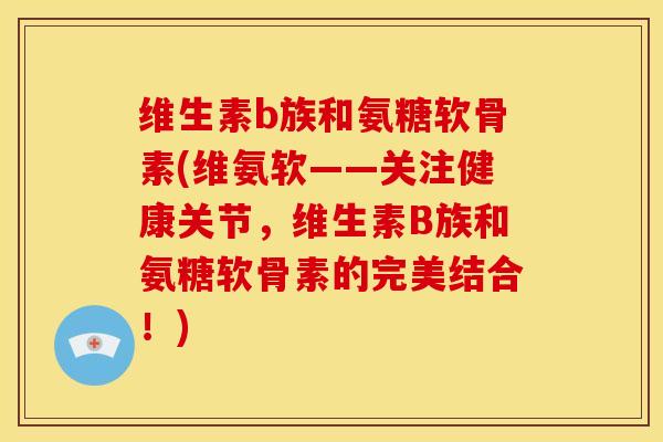 维生素b族和氨糖软骨素(维氨软——关注健康关节，维生素B族和氨糖软骨素的完美结合！)