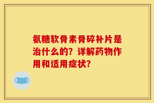 氨糖软骨素骨碎补片是治什么的？详解药物作用和适用症状？