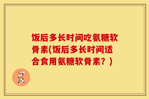 饭后多长时间吃氨糖软骨素(饭后多长时间适合食用氨糖软骨素？)