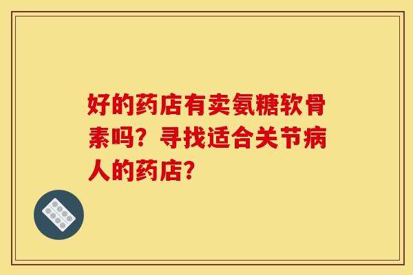 好的药店有卖氨糖软骨素吗？寻找适合关节病人的药店？