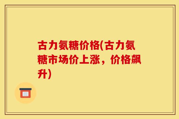 古力氨糖价格(古力氨糖市场价上涨，价格飙升)