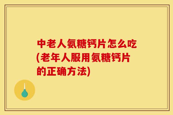 中老人氨糖钙片怎么吃(老年人服用氨糖钙片的正确方法)