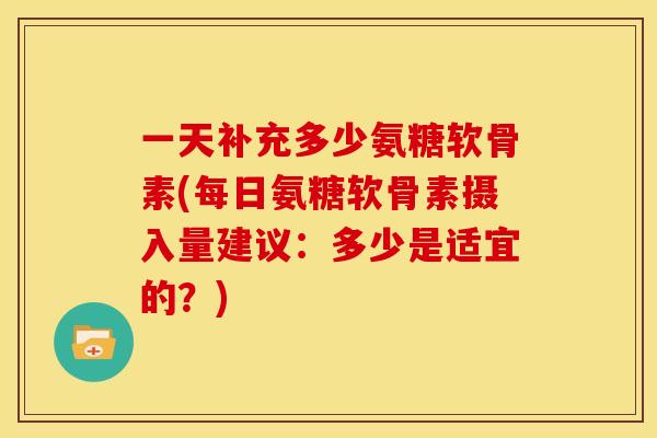 一天补充多少氨糖软骨素(每日氨糖软骨素摄入量建议：多少是适宜的？)