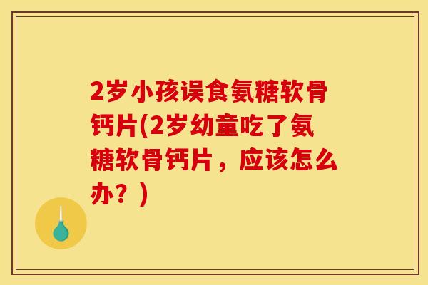 2岁小孩误食氨糖软骨钙片(2岁幼童吃了氨糖软骨钙片，应该怎么办？)