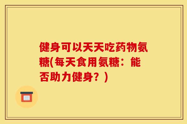 健身可以天天吃药物氨糖(每天食用氨糖：能否助力健身？)