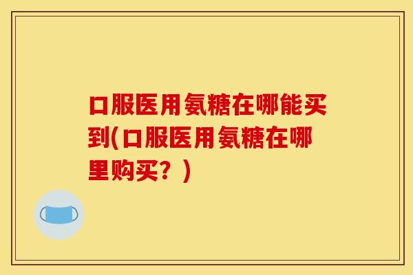 口服医用氨糖在哪能买到(口服医用氨糖在哪里购买？)