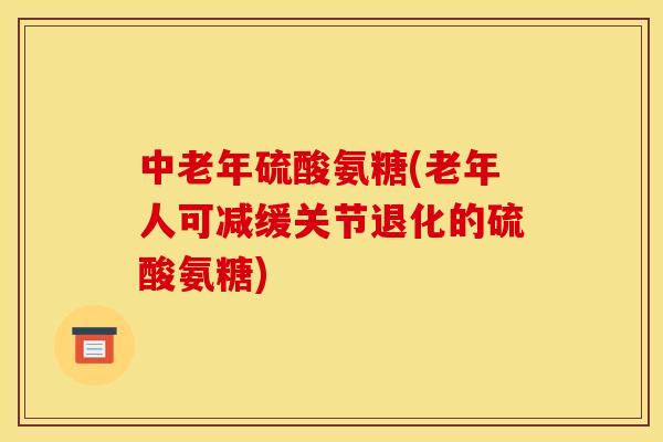 中老年硫酸氨糖(老年人可减缓关节退化的硫酸氨糖)