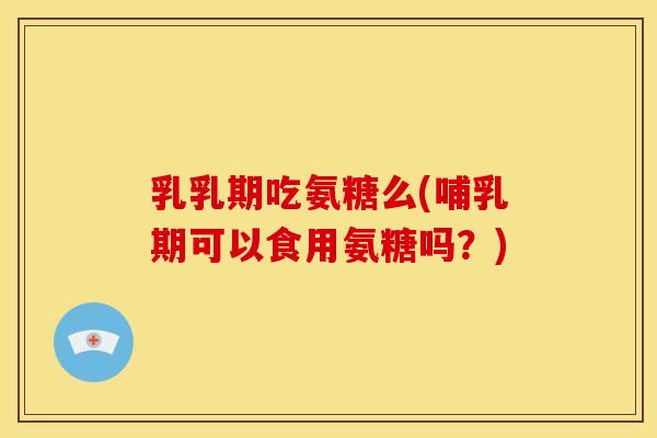 乳乳期吃氨糖么(哺乳期可以食用氨糖吗？)