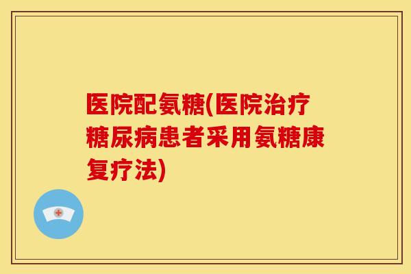 医院配氨糖(医院治疗糖尿病患者采用氨糖康复疗法)