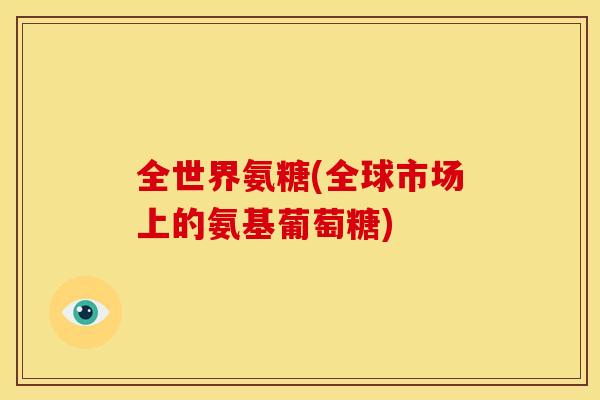 全世界氨糖(全球市场上的氨基葡萄糖)
