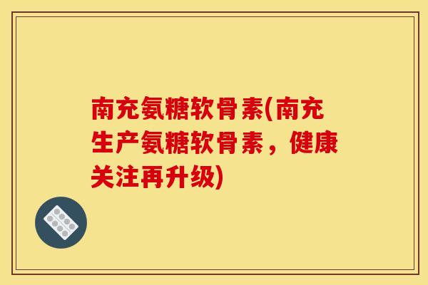 南充氨糖软骨素(南充生产氨糖软骨素，健康关注再升级)