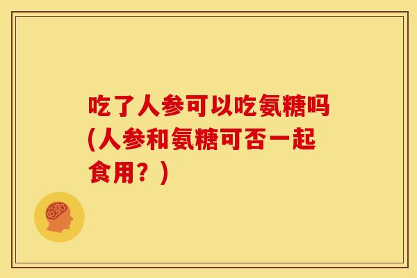 吃了人参可以吃氨糖吗(人参和氨糖可否一起食用？)