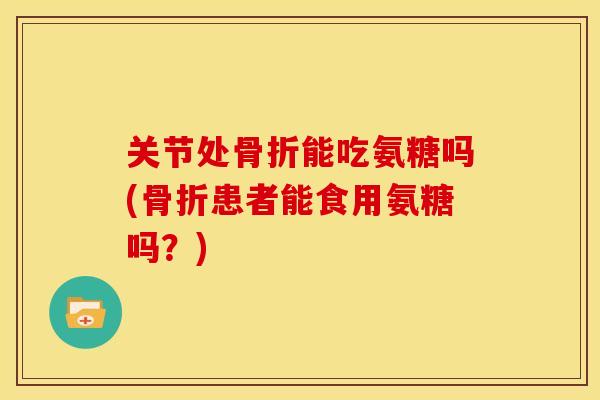 关节处骨折能吃氨糖吗(骨折患者能食用氨糖吗？)