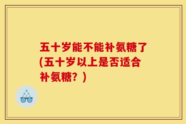 五十岁能不能补氨糖了(五十岁以上是否适合补氨糖？)