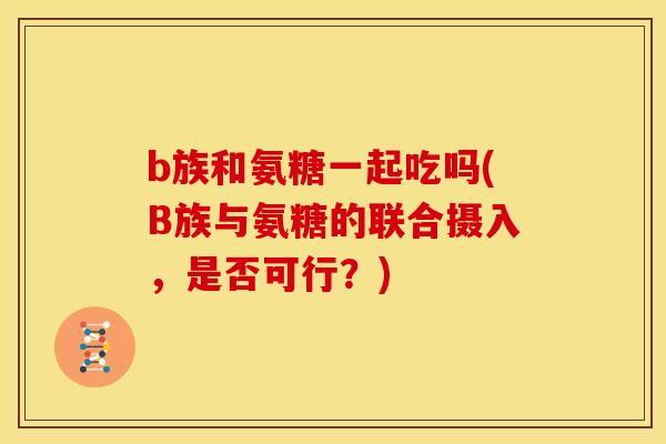 b族和氨糖一起吃吗(B族与氨糖的联合摄入，是否可行？)