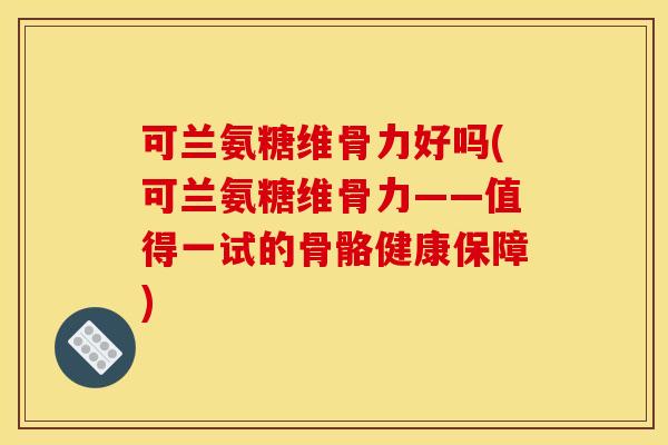 可兰氨糖维骨力好吗(可兰氨糖维骨力——值得一试的骨骼健康保障)