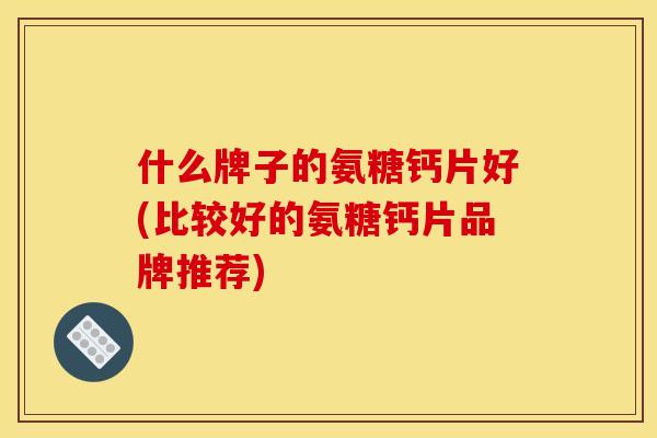 什么牌子的氨糖钙片好(比较好的氨糖钙片品牌推荐)