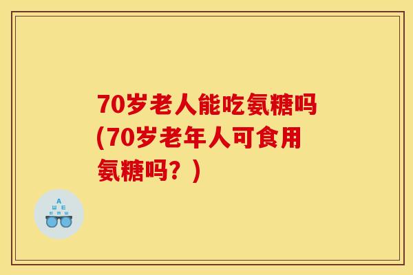 70岁老人能吃氨糖吗(70岁老年人可食用氨糖吗？)
