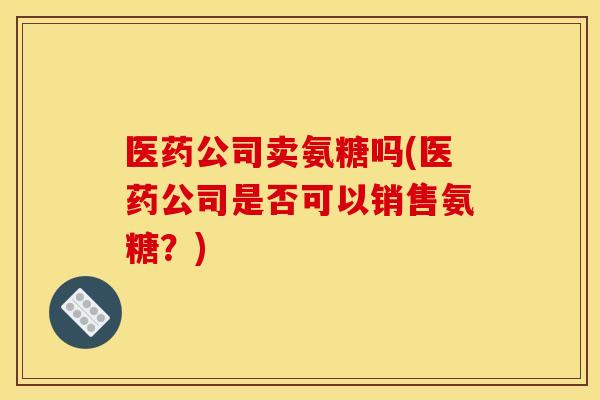 医药公司卖氨糖吗(医药公司是否可以销售氨糖？)