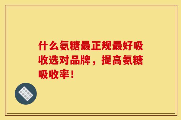 什么氨糖最正规最好吸收选对品牌，提高氨糖吸收率！
