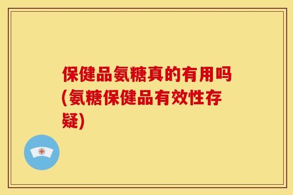 保健品氨糖真的有用吗(氨糖保健品有效性存疑)