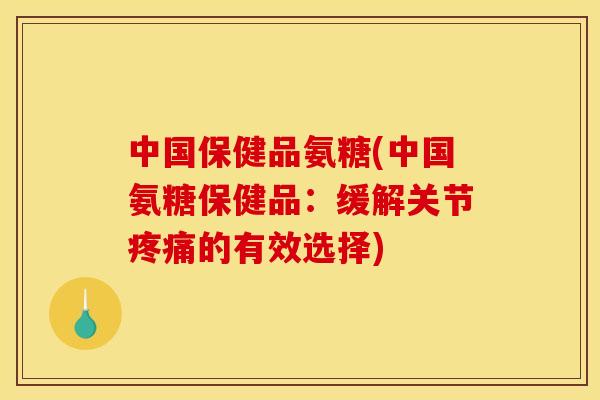 中国保健品氨糖(中国氨糖保健品：缓解关节疼痛的有效选择)