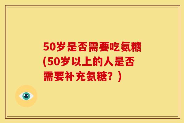 50岁是否需要吃氨糖(50岁以上的人是否需要补充氨糖？)