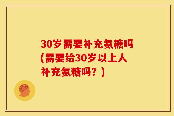 30岁需要补充氨糖吗(需要给30岁以上人补充氨糖吗？)