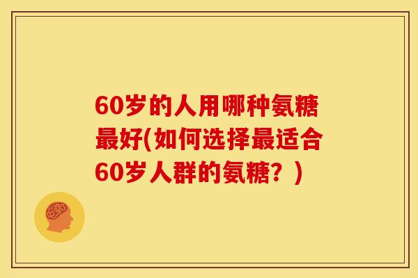 60岁的人用哪种氨糖最好(如何选择最适合60岁人群的氨糖？)