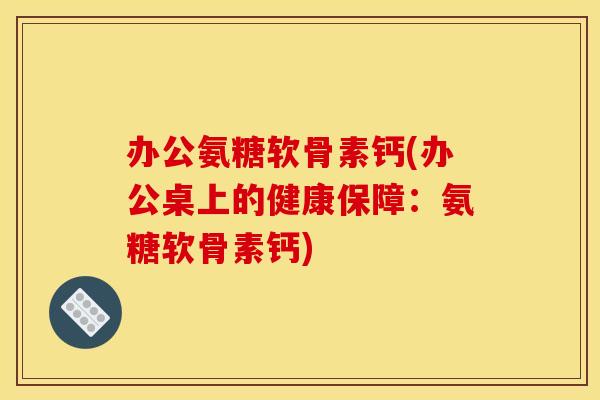 办公氨糖软骨素钙(办公桌上的健康保障：氨糖软骨素钙)
