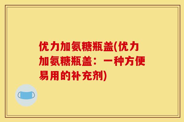 优力加氨糖瓶盖(优力加氨糖瓶盖：一种方便易用的补充剂)