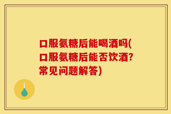 口服氨糖后能喝酒吗(口服氨糖后能否饮酒？常见问题解答)