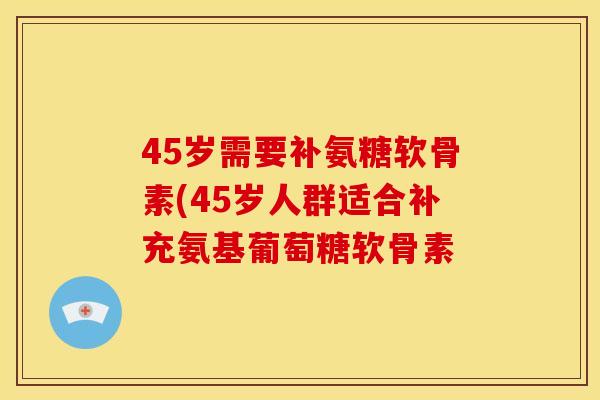 45岁需要补氨糖软骨素(45岁人群适合补充氨基葡萄糖软骨素