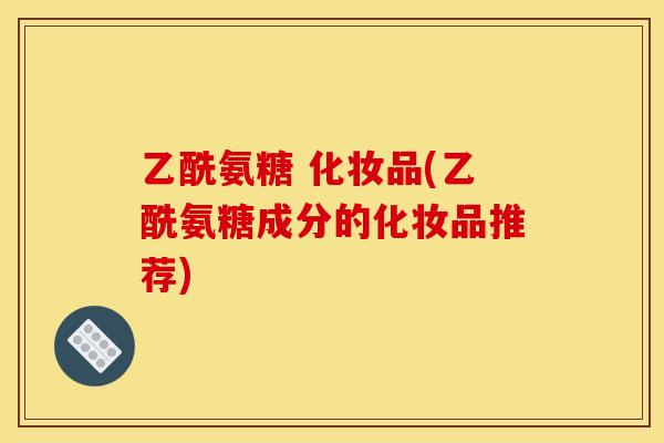 乙酰氨糖 化妆品(乙酰氨糖成分的化妆品推荐)