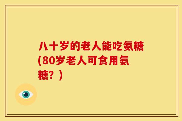八十岁的老人能吃氨糖(80岁老人可食用氨糖？)