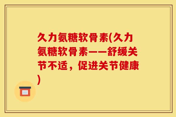 久力氨糖软骨素(久力氨糖软骨素——舒缓关节不适，促进关节健康)