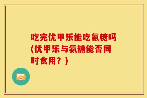 吃完优甲乐能吃氨糖吗(优甲乐与氨糖能否同时食用？)