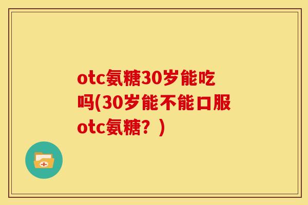 otc氨糖30岁能吃吗(30岁能不能口服otc氨糖？)