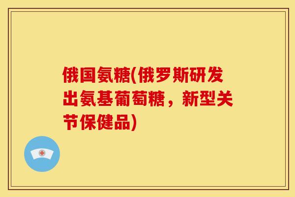 俄国氨糖(俄罗斯研发出氨基葡萄糖，新型关节保健品)