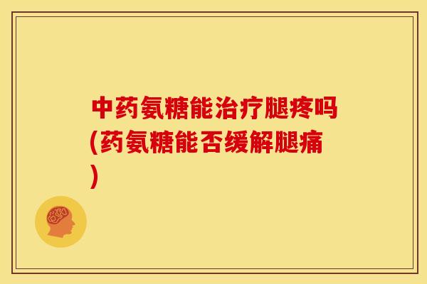 中药氨糖能治疗腿疼吗(药氨糖能否缓解腿痛)
