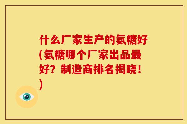 什么厂家生产的氨糖好(氨糖哪个厂家出品最好？制造商排名揭晓！)