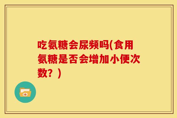 吃氨糖会尿频吗(食用氨糖是否会增加小便次数？)