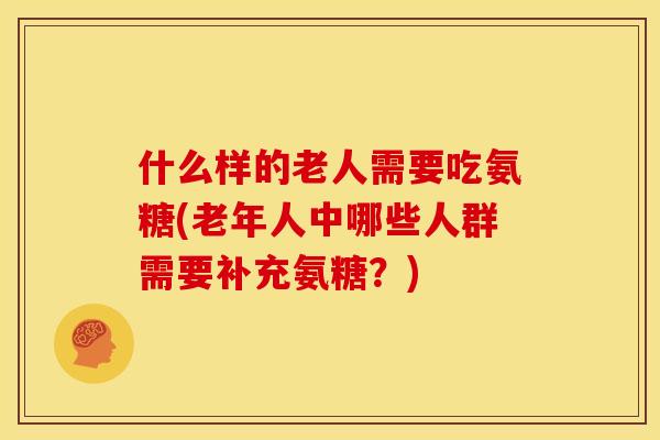 什么样的老人需要吃氨糖(老年人中哪些人群需要补充氨糖？)