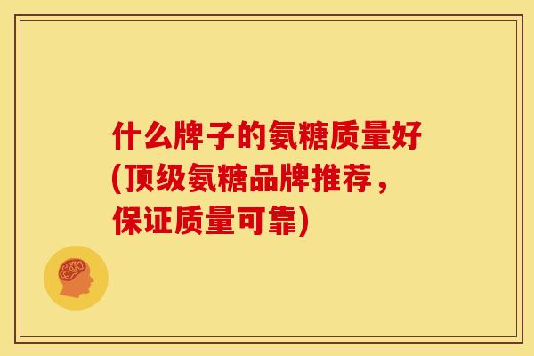 什么牌子的氨糖质量好(顶级氨糖品牌推荐，保证质量可靠)