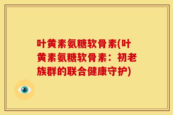 叶黄素氨糖软骨素(叶黄素氨糖软骨素：初老族群的联合健康守护)