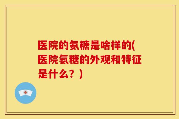 医院的氨糖是啥样的(医院氨糖的外观和特征是什么？)