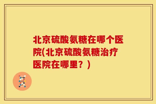 北京硫酸氨糖在哪个医院(北京硫酸氨糖治疗医院在哪里？)