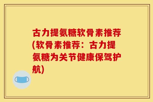 古力提氨糖软骨素推荐(软骨素推荐：古力提氨糖为关节健康保驾护航)