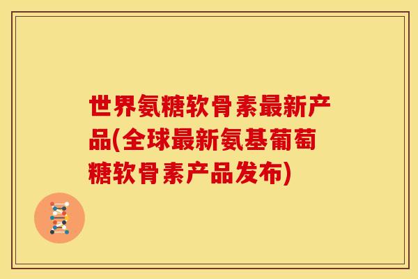 世界氨糖软骨素最新产品(全球最新氨基葡萄糖软骨素产品发布)